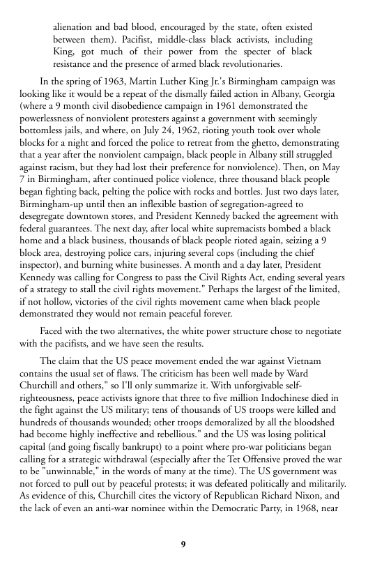alienation and bad blood, encouraged by the state, often existed between them). Pacifist, middle-class black activists, including King, got much of their power from the specter of black resistance and the presence of armed black revolutionaries  In the spring of 1963, Martin Luther King Ji’s Birmingham campaign was looking like it would be a repeat of the dismally faled action in Albany, Georgia (where 29 month civil disobedience campaign in 1961 demonstrated the powerlessness of nonviolent protesters against a government with seemingly bottomless jails, and where, on July 24, 1962, rioting youth took over whole blocks for a night and forced the police to retreat from the ghetto, demonstrating that a year after the nonviolent campaign, black people in Albany scll struggled against racism, but they had lost their preference for nonviolence). Then, on May 7 in Birmingham, after continued police violence, three thousand black people began fighting back, pelting the police with rocks and borles. Just two days later, Birmingham-up until then an inflexible bastion of segregation-agreed to desegregate downtown stores, and President Kennedy backed the agreement with federal guarantees. The next day, after local white supremacists bombed a black home and a black business, thousands of black people rioted again, seizing 29 block area, destroying police cars, injuring several cops (including the chief inspector), and burning white businesses. A month and a day later, President Kennedy was calling for Congress to pass the Civil Rights Act, ending several years of a srategy to stall the civl rights movement.” Perhaps the largest of the limited, if not hollow victories of the civil rights movement came when black people demonstrated they would not remain peaceful forever.  Faced with the two alternatives, the white power structure chose to negotiate with the pacifists, and we have scen the results.  The claim that the US peace movement ended the war against Viemam contains the usual set of flaws. The criticism has been well made by Ward Churchill and others,” so ’l only summarize it With unforgivable sclf- rightcousness, peace activists ignore that three to five million Indochinese died in the fight against the US military; tens of thousands of US troops were killed and hundreds of thousands wounded; other troops demoralized by all the bloodshed had become highly ineffective and rebellious.” and the US was losing political pital (and going fiscally bankrup) to a point where pro-war politicians began calling for a strategic withdrawal (especially after the Tec Offensive proved the war to be "unwinnable, in the words of many a the time). The US government was not forced to pull out by peaceful protests; it was defeated poliically and militarily. As evidence of this, Churchill cites the victory of Republican Richard Nixon, and the lack of even an anti-war nominee within the Democratic Party, in 1968, near  
